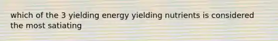 which of the 3 yielding energy yielding nutrients is considered the most satiating