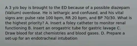 A 3 y/o boy is brought to the ED because of a possible diazepam (Valium) overdose. He is lethargic and confused, and his vital signs are: pulse rate 100 bpm, RR 20 bpm, and BP 70/30. What is the highest priority? A. Insert a foley catheter to monitor renal functioning B. Insert an orogastric tube for gastric lavage C. Draw blood for stat chemistries and blood gases. D. Prepare a set-up for an endotracheal intubation