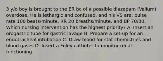 3 y/o boy is brought to the ER bc of a possible diazepam (Valium) overdose. He is lethargic and confused, and his VS are: pulse rate 100 beats/minute, RR 20 breaths/minute, and BP 70/30. Which nursing intervention has the highest priority? A. Insert an orogastric tube for gastric lavage B. Prepare a set-up for an endotracheal intubation C. Draw blood for stat chemistries and blood gases D. Insert a Foley catheter to monitor renal functioning