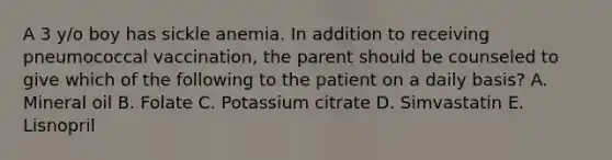 A 3 y/o boy has sickle anemia. In addition to receiving pneumococcal vaccination, the parent should be counseled to give which of the following to the patient on a daily basis? A. Mineral oil B. Folate C. Potassium citrate D. Simvastatin E. Lisnopril