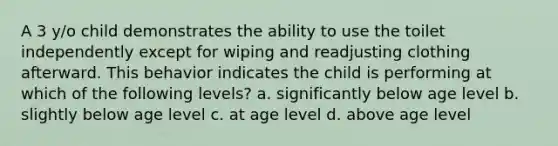 A 3 y/o child demonstrates the ability to use the toilet independently except for wiping and readjusting clothing afterward. This behavior indicates the child is performing at which of the following levels? a. significantly below age level b. slightly below age level c. at age level d. above age level