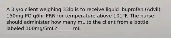 A 3 y/o client weighing 33lb is to receive liquid ibuprofen (Advil) 150mg PO q6hr PRN for temperature above 101°F. The nurse should administer how many mL to the client from a bottle labeled 100mg/5mL? ______mL