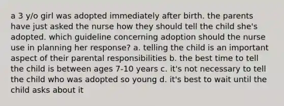 a 3 y/o girl was adopted immediately after birth. the parents have just asked the nurse how they should tell the child she's adopted. which guideline concerning adoption should the nurse use in planning her response? a. telling the child is an important aspect of their parental responsibilities b. the best time to tell the child is between ages 7-10 years c. it's not necessary to tell the child who was adopted so young d. it's best to wait until the child asks about it