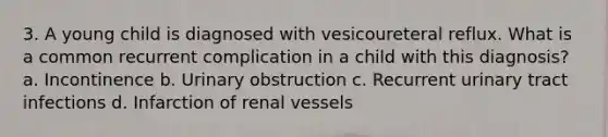 3. A young child is diagnosed with vesicoureteral reflux. What is a common recurrent complication in a child with this diagnosis? a. Incontinence b. Urinary obstruction c. Recurrent urinary tract infections d. Infarction of renal vessels