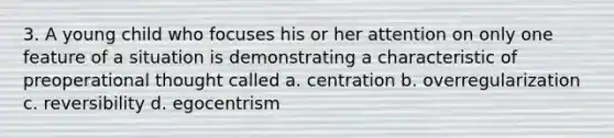 3. A young child who focuses his or her attention on only one feature of a situation is demonstrating a characteristic of preoperational thought called a. centration b. overregularization c. reversibility d. egocentrism