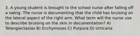 3. A young student is brought to the school nurse after falling off a swing. The nurse is documenting that the child has bruising on the lateral aspect of the right arm. What term will the nurse use to describe bruising on the skin in documentation? A) Telangiectasias B) Ecchymoses C) Purpura D) Urticaria