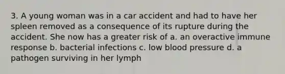 3. A young woman was in a car accident and had to have her spleen removed as a consequence of its rupture during the accident. She now has a greater risk of a. an overactive immune response b. bacterial infections c. low <a href='https://www.questionai.com/knowledge/kD0HacyPBr-blood-pressure' class='anchor-knowledge'>blood pressure</a> d. a pathogen surviving in her lymph