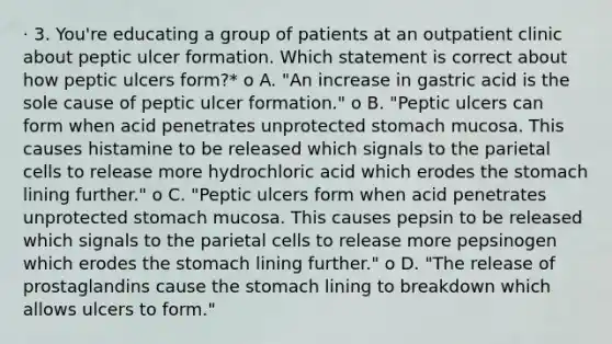 · 3. You're educating a group of patients at an outpatient clinic about peptic ulcer formation. Which statement is correct about how peptic ulcers form?* o A. "An increase in gastric acid is the sole cause of peptic ulcer formation." o B. "Peptic ulcers can form when acid penetrates unprotected stomach mucosa. This causes histamine to be released which signals to the parietal cells to release more hydrochloric acid which erodes the stomach lining further." o C. "Peptic ulcers form when acid penetrates unprotected stomach mucosa. This causes pepsin to be released which signals to the parietal cells to release more pepsinogen which erodes the stomach lining further." o D. "The release of prostaglandins cause the stomach lining to breakdown which allows ulcers to form."