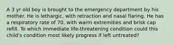 A 3 yr old boy is brought to the emergency department by his mother. He is lethargic, with retraction and nasal flaring. He has a respiratory rate of 70, with warm extremities and brisk cap refill. To which immediate life-threatening condition could this child's condition most likely progress if left untreated?