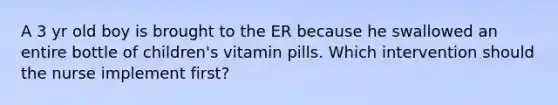 A 3 yr old boy is brought to the ER because he swallowed an entire bottle of children's vitamin pills. Which intervention should the nurse implement first?