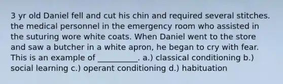 3 yr old Daniel fell and cut his chin and required several stitches. the medical personnel in the emergency room who assisted in the suturing wore white coats. When Daniel went to the store and saw a butcher in a white apron, he began to cry with fear. This is an example of __________. a.) classical conditioning b.) social learning c.) operant conditioning d.) habituation