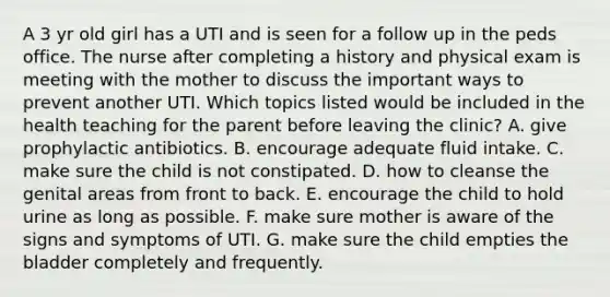 A 3 yr old girl has a UTI and is seen for a follow up in the peds office. The nurse after completing a history and physical exam is meeting with the mother to discuss the important ways to prevent another UTI. Which topics listed would be included in the health teaching for the parent before leaving the clinic? A. give prophylactic antibiotics. B. encourage adequate fluid intake. C. make sure the child is not constipated. D. how to cleanse the genital areas from front to back. E. encourage the child to hold urine as long as possible. F. make sure mother is aware of the signs and symptoms of UTI. G. make sure the child empties the bladder completely and frequently.