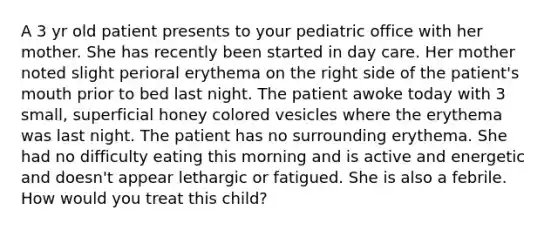 A 3 yr old patient presents to your pediatric office with her mother. She has recently been started in day care. Her mother noted slight perioral erythema on the right side of the patient's mouth prior to bed last night. The patient awoke today with 3 small, superficial honey colored vesicles where the erythema was last night. The patient has no surrounding erythema. She had no difficulty eating this morning and is active and energetic and doesn't appear lethargic or fatigued. She is also a febrile. How would you treat this child?