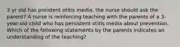 3 yr old has preistent otitis media, the nurse should ask the parent? A nurse is reinforcing teaching with the parents of a 3-year-old child who has persistent otitis media about prevention. Which of the following statements by the parents indicates an understanding of the teaching?