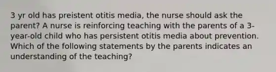 3 yr old has preistent otitis media, the nurse should ask the parent? A nurse is reinforcing teaching with the parents of a 3-year-old child who has persistent otitis media about prevention. Which of the following statements by the parents indicates an understanding of the teaching?