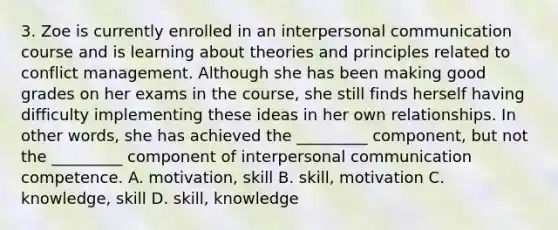 3. Zoe is currently enrolled in an interpersonal communication course and is learning about theories and principles related to conflict management. Although she has been making good grades on her exams in the course, she still finds herself having difficulty implementing these ideas in her own relationships. In other words, she has achieved the _________ component, but not the _________ component of interpersonal communication competence. A. motivation, skill B. skill, motivation C. knowledge, skill D. skill, knowledge