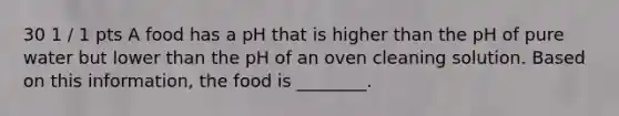 30 1 / 1 pts A food has a pH that is higher than the pH of pure water but lower than the pH of an oven cleaning solution. Based on this information, the food is ________.