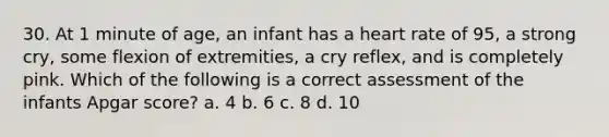 30. At 1 minute of age, an infant has a heart rate of 95, a strong cry, some flexion of extremities, a cry reflex, and is completely pink. Which of the following is a correct assessment of the infants Apgar score? a. 4 b. 6 c. 8 d. 10