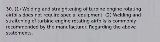 30. (1) Welding and straightening of turbine engine rotating airfoils does not require special equipment. (2) Welding and straitening of turbine engine rotating airfoils is commonly recommended by the manufacturer. Regarding the above statements.