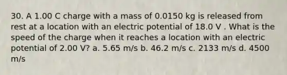 30. A 1.00 C charge with a mass of 0.0150 kg is released from rest at a location with an electric potential of 18.0 V . What is the speed of the charge when it reaches a location with an electric potential of 2.00 V? a. 5.65 m/s b. 46.2 m/s c. 2133 m/s d. 4500 m/s