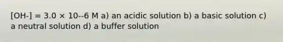 [OH-] = 3.0 × 10--6 M a) an acidic solution b) a basic solution c) a neutral solution d) a buffer solution