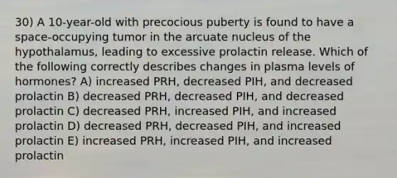 30) A 10-year-old with precocious puberty is found to have a space-occupying tumor in the arcuate nucleus of the hypothalamus, leading to excessive prolactin release. Which of the following correctly describes changes in plasma levels of hormones? A) increased PRH, decreased PIH, and decreased prolactin B) decreased PRH, decreased PIH, and decreased prolactin C) decreased PRH, increased PIH, and increased prolactin D) decreased PRH, decreased PIH, and increased prolactin E) increased PRH, increased PIH, and increased prolactin