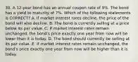 30. A 12-year bond has an annual coupon rate of 9%. The bond has a yield to maturity of 7%. Which of the following statements is CORRECT? A. If market interest rates decline, the price of the bond will also decline. B. The bond is currently selling at a price below its par value. C. If market interest rates remain unchanged, the bond's price exactly one year from now will be lower than it is today. D. The bond should currently be selling at its par value. E. If market interest rates remain unchanged, the bond's price exactly one year from now will be higher than it is today.