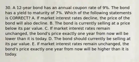 30. A 12-year bond has an annual coupon rate of 9%. The bond has a yield to maturity of 7%. Which of the following statements is CORRECT? A. If market interest rates decline, the price of the bond will also decline. B. The bond is currently selling at a price below its par value. C. If market interest rates remain unchanged, the bond's price exactly one year from now will be lower than it is today. D. The bond should currently be selling at its par value. E. If market interest rates remain unchanged, the bond's price exactly one year from now will be higher than it is today.