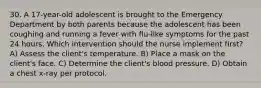 30. A 17-year-old adolescent is brought to the Emergency Department by both parents because the adolescent has been coughing and running a fever with flu-like symptoms for the past 24 hours. Which intervention should the nurse implement first? A) Assess the client's temperature. B) Place a mask on the client's face. C) Determine the client's blood pressure. D) Obtain a chest x-ray per protocol.