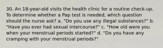 30. An 18-year-old visits the health clinic for a routine check-up. To determine whether a Pap test is needed, which question should the nurse ask? a. "Do you use any illegal substances?" b. "Have you ever had sexual intercourse?" c. "How old were you when your menstrual periods started?" d. "Do you have any cramping with your menstrual periods?"