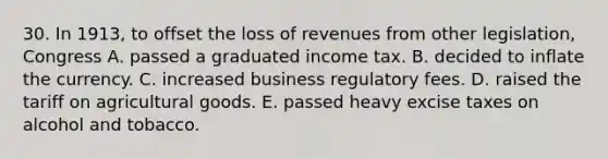 30. In 1913, to offset the loss of revenues from other legislation, Congress A. passed a graduated income tax. B. decided to inflate the currency. C. increased business regulatory fees. D. raised the tariff on agricultural goods. E. passed heavy excise taxes on alcohol and tobacco.