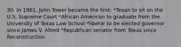 30. In 1961, John Tower became the first: *Texan to sit on the U.S. Supreme Court *African American to graduate from the University of Texas Law School *liberal to be elected governor since James V. Allred *Republican senator from Texas since Reconstruction