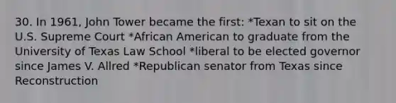 30. In 1961, John Tower became the first: *Texan to sit on the U.S. Supreme Court *African American to graduate from the University of Texas Law School *liberal to be elected governor since James V. Allred *Republican senator from Texas since Reconstruction