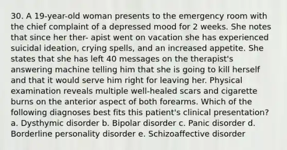 30. A 19-year-old woman presents to the emergency room with the chief complaint of a depressed mood for 2 weeks. She notes that since her ther- apist went on vacation she has experienced suicidal ideation, crying spells, and an increased appetite. She states that she has left 40 messages on the therapist's answering machine telling him that she is going to kill herself and that it would serve him right for leaving her. Physical examination reveals multiple well-healed scars and cigarette burns on the anterior aspect of both forearms. Which of the following diagnoses best fits this patient's clinical presentation? a. Dysthymic disorder b. Bipolar disorder c. Panic disorder d. Borderline personality disorder e. Schizoaffective disorder