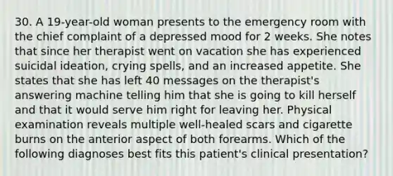 30. A 19-year-old woman presents to the emergency room with the chief complaint of a depressed mood for 2 weeks. She notes that since her therapist went on vacation she has experienced suicidal ideation, crying spells, and an increased appetite. She states that she has left 40 messages on the therapist's answering machine telling him that she is going to kill herself and that it would serve him right for leaving her. Physical examination reveals multiple well-healed scars and cigarette burns on the anterior aspect of both forearms. Which of the following diagnoses best fits this patient's clinical presentation?