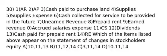 30) 1)AR 2)AP 3)Cash paid to purchase land 4)Supplies 5)Supplies Expense 6)Cash collected for service to be provided in the future 7)Unearned Revenue 8)Prepaid rent 9)Earned revenue 0)Accrued salaries expense 11)CS 12)Dividends 13)Cash paid for prepaid rent 14)RE Which of the items listed above appear on the statement of changes in stockholders equity A)10,11,13 B)11,12,14 C)3,11,14 D)10,11,14