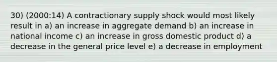 30) (2000:14) A contractionary supply shock would most likely result in a) an increase in aggregate demand b) an increase in national income c) an increase in gross domestic product d) a decrease in the general price level e) a decrease in employment