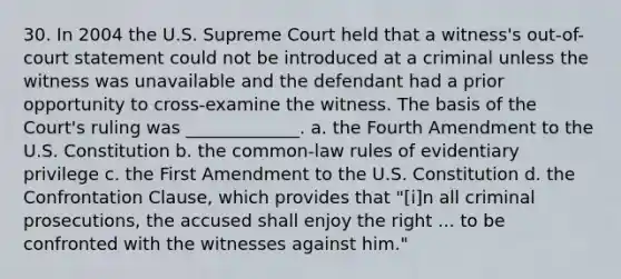 30. In 2004 the U.S. Supreme Court held that a witness's out-of-court statement could not be introduced at a criminal unless the witness was unavailable and the defendant had a prior opportunity to cross-examine the witness. The basis of the Court's ruling was _____________. a. the Fourth Amendment to the U.S. Constitution b. the common-law rules of evidentiary privilege c. the First Amendment to the U.S. Constitution d. the Confrontation Clause, which provides that "[i]n all criminal prosecutions, the accused shall enjoy the right ... to be confronted with the witnesses against him."