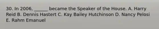 30. In 2006, ______ became the Speaker of the House. A. Harry Reid B. Dennis Hastert C. Kay Bailey Hutchinson D. Nancy Pelosi E. Rahm Emanuel