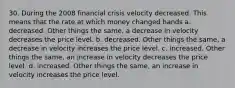 30. During the 2008 financial crisis velocity decreased. This means that the rate at which money changed hands a. decreased. Other things the same, a decrease in velocity decreases the price level. b. decreased. Other things the same, a decrease in velocity increases the price level. c. increased. Other things the same, an increase in velocity decreases the price level. d. increased. Other things the same, an increase in velocity increases the price level.