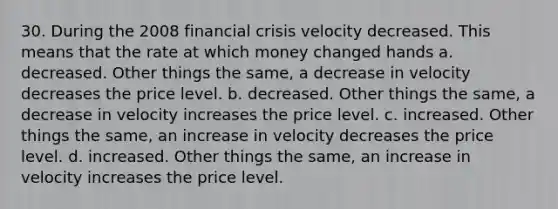 30. During the 2008 financial crisis velocity decreased. This means that the rate at which money changed hands a. decreased. Other things the same, a decrease in velocity decreases the price level. b. decreased. Other things the same, a decrease in velocity increases the price level. c. increased. Other things the same, an increase in velocity decreases the price level. d. increased. Other things the same, an increase in velocity increases the price level.