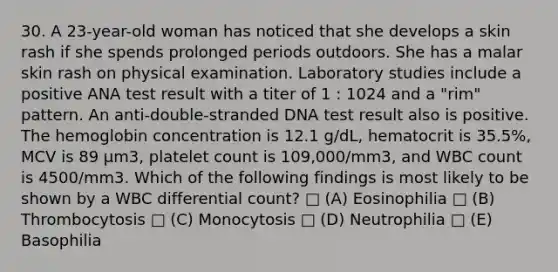 30. A 23-year-old woman has noticed that she develops a skin rash if she spends prolonged periods outdoors. She has a malar skin rash on physical examination. Laboratory studies include a positive ANA test result with a titer of 1 : 1024 and a "rim" pattern. An anti-double-stranded DNA test result also is positive. The hemoglobin concentration is 12.1 g/dL, hematocrit is 35.5%, MCV is 89 μm3, platelet count is 109,000/mm3, and WBC count is 4500/mm3. Which of the following findings is most likely to be shown by a WBC differential count? □ (A) Eosinophilia □ (B) Thrombocytosis □ (C) Monocytosis □ (D) Neutrophilia □ (E) Basophilia