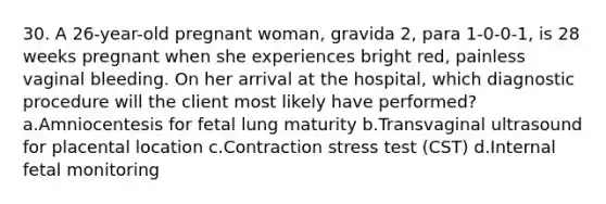 30. A 26-year-old pregnant woman, gravida 2, para 1-0-0-1, is 28 weeks pregnant when she experiences bright red, painless vaginal bleeding. On her arrival at the hospital, which diagnostic procedure will the client most likely have performed? a.Amniocentesis for fetal lung maturity b.Transvaginal ultrasound for placental location c.Contraction stress test (CST) d.Internal fetal monitoring