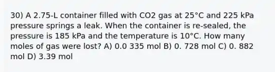 30) A 2.75-L container filled with CO2 gas at 25°C and 225 kPa pressure springs a leak. When the container is re-sealed, the pressure is 185 kPa and the temperature is 10°C. How many moles of gas were lost? A) 0.0 335 mol B) 0. 728 mol C) 0. 882 mol D) 3.39 mol