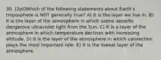 30. [2pt]Which of the following statements about Earth's troposphere is NOT generally true? A) It is the layer we live in. B) It is the layer of the atmosphere in which ozone absorbs dangerous ultraviolet light from the Sun. C) It is a layer of the atmosphere in which temperature declines with increasing altitude. D) It is the layer of the atmosphere in which convection plays the most important role. E) It is the lowest layer of the atmosphere.