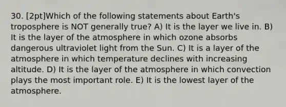 30. [2pt]Which of the following statements about Earth's troposphere is NOT generally true? A) It is the layer we live in. B) It is the layer of the atmosphere in which ozone absorbs dangerous ultraviolet light from the Sun. C) It is a layer of the atmosphere in which temperature declines with increasing altitude. D) It is the layer of the atmosphere in which convection plays the most important role. E) It is the lowest layer of the atmosphere.