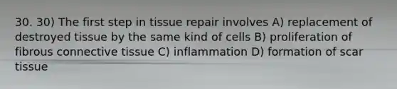 30. 30) The first step in tissue repair involves A) replacement of destroyed tissue by the same kind of cells B) proliferation of fibrous connective tissue C) inflammation D) formation of scar tissue