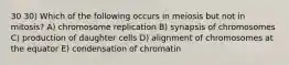 30 30) Which of the following occurs in meiosis but not in mitosis? A) chromosome replication B) synapsis of chromosomes C) production of daughter cells D) alignment of chromosomes at the equator E) condensation of chromatin