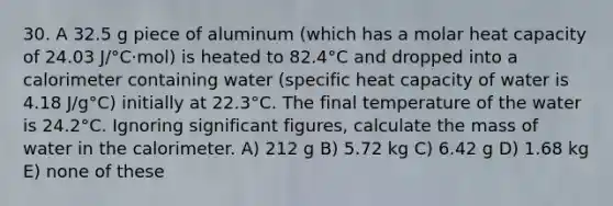 30. A 32.5 g piece of aluminum (which has a molar heat capacity of 24.03 J/°C·mol) is heated to 82.4°C and dropped into a calorimeter containing water (specific heat capacity of water is 4.18 J/g°C) initially at 22.3°C. The final temperature of the water is 24.2°C. Ignoring <a href='https://www.questionai.com/knowledge/kFFoNy5xk3-significant-figures' class='anchor-knowledge'>significant figures</a>, calculate the mass of water in the calorimeter. A) 212 g B) 5.72 kg C) 6.42 g D) 1.68 kg E) none of these