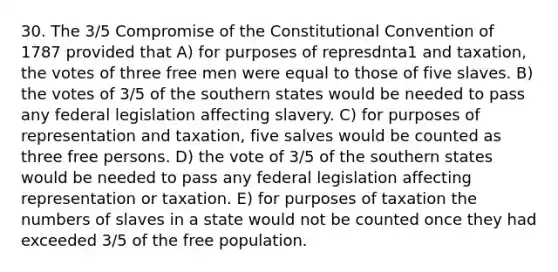 30. The 3/5 Compromise of the Constitutional Convention of 1787 provided that A) for purposes of represdnta1 and taxation, the votes of three free men were equal to those of five slaves. B) the votes of 3/5 of the southern states would be needed to pass any federal legislation affecting slavery. C) for purposes of representation and taxation, five salves would be counted as three free persons. D) the vote of 3/5 of the southern states would be needed to pass any federal legislation affecting representation or taxation. E) for purposes of taxation the numbers of slaves in a state would not be counted once they had exceeded 3/5 of the free population.